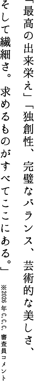 「最高の出来栄え」「独創性、完璧なバランス、芸術的な美しさ、そして繊細さ。求めるものがすべてここにある。」※2026年C.C.C.審査員コメント